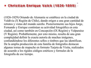 (1826-1829) Oriundo de Alemania se establece en la ciudad de Valdivia (X Región de Chile), dando origen a una gran cantidad de retratos y vistas del mundo sureño. Posteriormente sus hijos Jorge, Fernando y Enrique continúan su actividad fotográfica en esta ciudad, así como también en Concepción (IX Región) y Valparaíso (V Región). Probablemente, por esto mismo, resulta de una gran complejidad definir la exacta autoría de muchas imágenes, confundiéndose los diferentes sellos o timbres que las identifican. De la amplia producción de esta familia de fotógrafos destacan algunas tomas de mapuche en formato Tarjeta de Visita, realizados de acuerdo a los rígidos códigos estéticos y formales de la fotografía de ese tiempo. 
