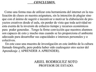 Como una forma mas de utilizar esta herramienta del internet en la rea- lización de clases en nuestra asignatura, sin la intención de plagiar sino  que con el ánimo de sugerir e incentivar o motivar la elaboración de pro- yectos creativos desde el aula, sin perder de vista que toda actividad no  esta exenta de la inversón de esfuerzo tiempo y recursos económicos  para  poder generalas . Tengo la firme convicción que nuestros alumnos  son capaces de esto y mucho mas cuando se les proporciona el ambiente  adecuado para desarrollar sus capacidades e intereses personales y o  colectivos. En este caso una muestra de investigación en este ámbito de la cultura  llamado fotografía, pero podría haber sido cualesquier otro sector del  Aprendizaje .( APRENDER A APRENDER). CONCLUSION. ARIEL RODRIGUEZ SOTO PROFESOR DE ESTADO. 