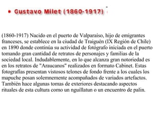 (1860-1917) Nacido en el puerto de Valparaíso, hijo de emigrantes franceses, se establece en la ciudad de Traiguén (IX Región de Chile) en 1890 donde continúa su actividad de fotógrafo iniciada en el puerto tomando gran cantidad de retratos de personajes y familias de la sociedad local. Indudablemente, en lo que alcanza gran notoriedad es en los retratos de "Araucanos" realizados en formato Cabinet. Estas fotografías presentan vistosos telones de fondo frente a los cuales los mapuche posan solemnemente acompañados de variados artefactos. También hace algunas tomas de exteriores destacando aspectos rituales de esta cultura como un nguillatun o un encuentro de palin. 