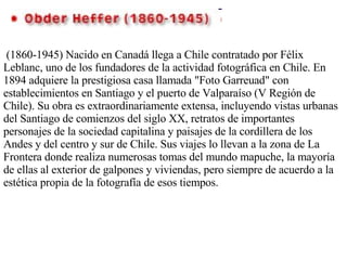 (1860-1945) Nacido en Canadá llega a Chile contratado por Félix Leblanc, uno de los fundadores de la actividad fotográfica en Chile. En 1894 adquiere la prestigiosa casa llamada "Foto Garreuad" con establecimientos en Santiago y el puerto de Valparaíso (V Región de Chile). Su obra es extraordinariamente extensa, incluyendo vistas urbanas del Santiago de comienzos del siglo XX, retratos de importantes personajes de la sociedad capitalina y paisajes de la cordillera de los Andes y del centro y sur de Chile. Sus viajes lo llevan a la zona de La Frontera donde realiza numerosas tomas del mundo mapuche, la mayoría de ellas al exterior de galpones y viviendas, pero siempre de acuerdo a la estética propia de la fotografía de esos tiempos. 