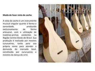 Modo de fazer viola de cocho
A viola de cocho é um instrumento
musical singular quanto à forma e
sonoridade, produzido
exclusivamente de forma
artesanal, com a utilização de
matérias-primas existentes na
Região Centro-Oeste do Brasil. Sua
produção é realizada por mestres
cururueiros, tanto para uso
próprio como para atender à
demanda do mercado local,
constituída por cururueiros e
mestres da dança do siriri.
 