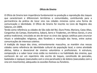 Oficio de Sineiro
O Ofício de Sineiro tem importância fundamental na produção e reprodução dos toques
que caracterizam e diferenciam territórios e comunidades, contribuindo para a
permanência da prática de tocar sino nas cidades mineiras como uma forma de
comunicação e identidade. O Ofício de Sineiro foi inscrito no Livro de Registro dos
Saberes, em 2009.
Tendo como referência as cidades de São João del Rei, Ouro Preto, Mariana, Catas Altas,
Congonhas do Campo, Diamantina, Sabará, Serro e Tiradentes, em Minas Gerais, é uma
prática tradicional, vinculada ao ato de tocar os sinos das igrejas católicas para anunciar
rituais e celebrações religiosas, atos fúnebres e marcação das horas, entre outras
comunicações de interesse coletivo.
A tradição do toque dos sinos, eminentemente masculina, se mantém viva nessas
cidades como referência de identidade cultural da população local, e como atividade
afetiva, lúdica e devocional de sineiros voluntários e profissionais. A estrutura,
composição e o saber tocar sinos estão na memória e na habilidade dos sineiros, que
conhecem de cor um repertório não escrito de toques, constituído de pancadas,
badaladas e repiques (executados com o sino paralisado) e de dobres (executados com o
sino em movimento), adequados às ocasiões festivas ou fúnebres.
 