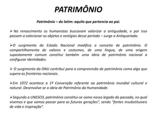 PATRIMÔNIO
Patrimônio – do latim: aquilo que pertencia ao pai.
 No renascimento os humanistas buscavam valorizar a antiguidade, e por isso
passam a colecionar os objetos e vestígios desse período – surge o Antiquariado.
O surgimento do Estado Nacional modifica o conceito de patrimônio. O
compartilhamento de valores e costumes, de uma língua, de uma origem
supostamente comum constitui também uma ideia de patrimônio nacional a
configurar identidades.
 O surgimento da ONU contribui para a compreensão de patrimônio como algo que
supera as fronteiras nacionais.
Em 1972 acontece a 1ª Convenção referente ao patrimônio mundial cultural e
natural. Desenvolve-se a ideia de Patrimônio da Humanidade.
Segundo a UNESCO, patrimônio constitui-se como nosso legado do passado, no qual
vivemos e que vamos passar para as futuras gerações”, sendo “fontes insubstituíveis
de vida e inspiração”.
 