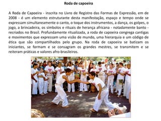 Roda de capoeira
A Roda de Capoeira - inscrita no Livro de Registro das Formas de Expressão, em de
2008 - é um elemento estruturante desta manifestação, espaço e tempo onde se
expressam simultaneamente o canto, o toque dos instrumentos, a dança, os golpes, o
jogo, a brincadeira, os símbolos e rituais de herança africana - notadamente banto -
recriados no Brasil. Profundamente ritualizada, a roda de capoeira congrega cantigas
e movimentos que expressam uma visão de mundo, uma hierarquia e um código de
ética que são compartilhados pelo grupo. Na roda de capoeira se batizam os
iniciantes, se formam e se consagram os grandes mestres, se transmitem e se
reiteram práticas e valores afro-brasileiros.
 