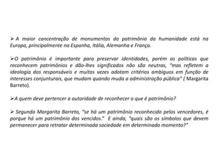  A maior concentração de monumentos do patrimônio da humanidade está na
Europa, principalmente na Espanha, Itália, Alemanha e França.
O patrimônio é importante para preservar identidades, porém as políticas que
reconhecem patrimônios e dão-lhes significados não são neutras, “mas refletem a
ideologia dos responsáveis e muitas vezes adotam critérios ambíguos em função de
interesses conjunturais, que mudam quando muda a administração pública” ( Margarita
Barreto).
A quem deve pertencer a autoridade de reconhecer o que é patrimônio?
 Segundo Margarita Barreto, “se há um patrimônio reconhecido pelos vencedores, é
porque há um patrimônio dos vencidos.” E ainda, “quais são os símbolos que devem
permanecer para retratar determinada sociedade em determinado momento?”
 