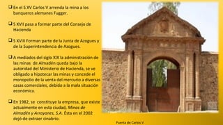  En el S XV Carlos V arrenda la mina a los
banqueros alemanes Fugger.
 S XVII pasa a formar parte del Consejo de
Hacienda
 S XVIII Forman parte de la Junta de Azogues y
de la Superintendencia de Azogues.
 A mediados del siglo XIX la administración de
las minas de Almadén queda bajo la
autoridad del Ministerio de Hacienda, se ve
obligado a hipotecar las minas y concede el
monopolio de la venta del mercurio a diversas
casas comerciales, debido a la mala situación
económica.
 En 1982, se constituye la empresa, que existe
actualmente en esta ciudad, Minas de
Almadén y Arrayanes, S.A. Ésta en el 2002
dejó de extraer cinabrio.

Puerta de Carlos V

 