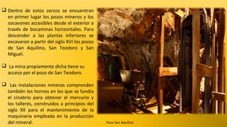  Dentro de estos cercos se encuentran
en primer lugar los pozos mineros y los
socavones accesibles desde el exterior a
través de bocaminas horizontales. Para
descender a las plantas inferiores se
excavaron a partir del siglo XVI los pozos
de San Aquilino, San Teodoro y San
Miguel.
 La mina propiamente dicha tiene su
acceso por el pozo de San Teodoro.
 Las instalaciones mineras comprenden
también los hornos en los que se fundía
el cinabrio para obtener el mercurio y
los talleres, construidos a principios del
siglo XX para el mantenimiento de la
maquinaria empleada en la producción
del mineral.

Pozo San Aquilino

 