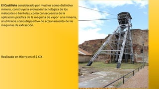 El Castillete considerado por muchos como distintivo
minero, construye la evolución tecnológica de los
malacates o bariteles, como consecuencia de la
aplicación práctica de la maquina de vapor a la minería,
al utilizarse como dispositivo de accionamiento de las
maquinas de extracción.

Realizado en Hierro en el S XIX

 