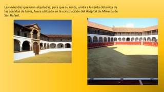 Las viviendas que eran alquiladas, para que su renta, unida a la renta obtenida de
las corridas de toros, fuera utilizada en la construcción del Hospital de Mineros de
San Rafael.

 