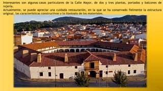 Interesantes son algunas casas particulares de la Calle Mayor, de dos y tres plantas, portadas y balcones de
rejería.
Actualmente, se puede apreciar una cuidada restauración, en la que se ha conservado fielmente la estructura
original, las características constructivas y la tipología de los materiales.

 