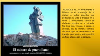 GUARDA o no... el monumento al
Minero es el homenaje de la
ciudad a todos aquellos que
dedicaron su vida al trabajo en la
mina. El monumento carece de
símbolos propios de la minería.
No lleva pico, ni pala, ni casco, ni
alforjas, etc. La minería conlleva
distintos tipos de herramientas de
trabajo, pero aquí el autor prefirió
unificar a todas con la carbura.

 