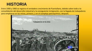 HISTORIA
Entre 1900 y 1960 se registra el verdadero crecimiento de Puertollano, debido sobre todo a la
consolidación del desarrollo industrial y la consiguiente inmigración, con la llegada de trabajadores
para emplearse en las minas, primero, y en el complejo petroquímico, después.

Trabajadores en la mina

 