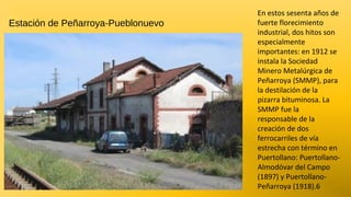 Estación de Peñarroya-Pueblonuevo

En estos sesenta años de
fuerte florecimiento
industrial, dos hitos son
especialmente
importantes: en 1912 se
instala la Sociedad
Minero Metalúrgica de
Peñarroya (SMMP), para
la destilación de la
pizarra bituminosa. La
SMMP fue la
responsable de la
creación de dos
ferrocarriles de vía
estrecha con término en
Puertollano: PuertollanoAlmodóvar del Campo
(1897) y PuertollanoPeñarroya (1918).6

 