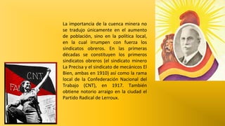La importancia de la cuenca minera no
se tradujo únicamente en el aumento
de población, sino en la política local,
en la cual irrumpen con fuerza los
sindicatos obreros. En las primeras
décadas se constituyen los primeros
sindicatos obreros (el sindicato minero
La Precisa y el sindicato de mecánicos El
Bien, ambas en 1910) así como la rama
local de la Confederación Nacional del
Trabajo (CNT), en 1917. También
obtiene notorio arraigo en la ciudad el
Partido Radical de Lerroux.

 