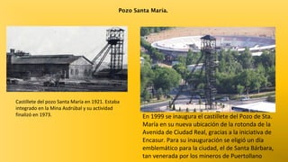 Pozo Santa María.

Castillete del pozo Santa María en 1921. Estaba
integrado en la Mina Asdrúbal y su actividad
finalizó en 1973.

En 1999 se inaugura el castillete del Pozo de Sta.
María en su nueva ubicación de la rotonda de la
Avenida de Ciudad Real, gracias a la iniciativa de
Encasur. Para su inauguración se eligió un día
emblemático para la ciudad, el de Santa Bárbara,
tan venerada por los mineros de Puertollano

 