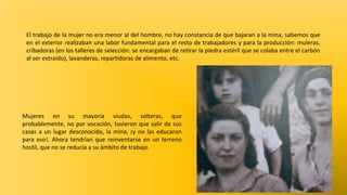 El trabajo de la mujer no era menor al del hombre, no hay constancia de que bajaran a la mina, sabemos que
en el exterior realizaban una labor fundamental para el resto de trabajadores y para la producción: muleras,
cribadoras (en los talleres de selección: se encargaban de retirar la piedra estéril que se colaba entre el carbón
al ser extraído), lavanderas, repartidoras de alimento, etc.

Mujeres en su mayoría viudas, solteras, que
probablemente, no por vocación, tuvieron que salir de sus
casas a un lugar desconocido, la mina, ¡y no las educaron
para eso!. Ahora tendrían que reinventarse en un terreno
hostil, que no se reducía a su ámbito de trabajo.

 