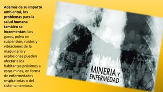 Además de su impacto
ambiental, los
problemas para la
salud humana
también se
incrementan: Los
gases, polvo en
suspensión, ruidos y
vibraciones de la
maquinaría y
explosiones pueden
afectar a los
habitantes próximos a
estas minas, en forma
de enfermedades
respiratorias o del
sistema nervioso.

 