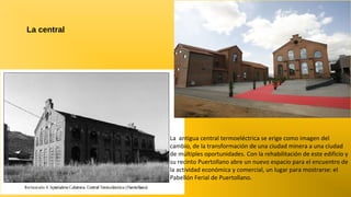 La central

La antigua central termoeléctrica se erige como imagen del
cambio, de la transformación de una ciudad minera a una ciudad
de múltiples oportunidades. Con la rehabilitación de este edificio y
su recinto Puertollano abre un nuevo espacio para el encuentro de
la actividad económica y comercial, un lugar para mostrarse: el
Pabellón Ferial de Puertollano.

 