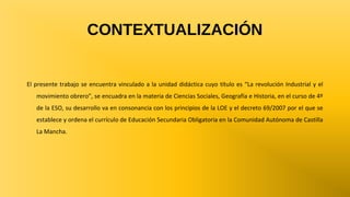 CONTEXTUALIZACIÓN

El presente trabajo se encuentra vinculado a la unidad didáctica cuyo título es “La revolución Industrial y el
movimiento obrero”, se encuadra en la materia de Ciencias Sociales, Geografía e Historia, en el curso de 4º
de la ESO, su desarrollo va en consonancia con los principios de la LOE y el decreto 69/2007 por el que se
establece y ordena el currículo de Educación Secundaria Obligatoria en la Comunidad Autónoma de Castilla
La Mancha.

 