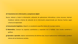 d) Tratamiento de la información y competencia digital
Buscar, obtener y tratar la información, utilización de aplicaciones informáticas y otros recursos, internet.
Establecer además criterios de selección de la información proporcionada por diversas fuentes según
criterios de objetividad.
e) Comunicación lingüistica. Adquirir un vocabulario específico básico de la propia materia.
f) Matemática. Conocer los aspectos cuantitativos y espaciales de la realidad. Usar escalas numéricas y
gráficas.
g) Aprender a aprender. Aplicar razonamientos de distintos tipo, buscar explicaciones multicausales y predecir
efectos de los fenómenos sociales.

 