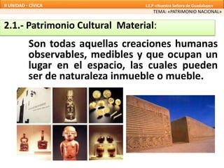 2.1.- Patrimonio Cultural Material:
TEMA: «PATRIMONIO NACIONAL»
II UNIDAD - CÍVICA I.E.P «Nuestra Señora de Guadalupe»
Son todas aquellas creaciones humanas
observables, medibles y que ocupan un
lugar en el espacio, las cuales pueden
ser de naturaleza inmueble o mueble.
 