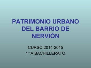 PATRIMONIO URBANO
DEL BARRIO DE
NERVIÓN
CURSO 2014-2015
1º A BACHILLERATO
 