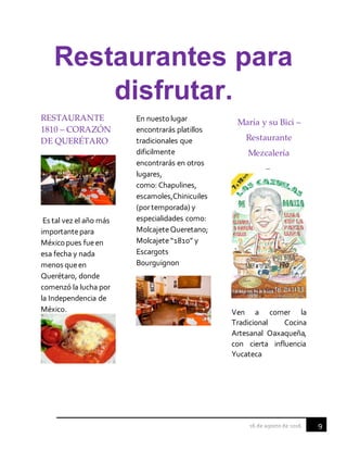 9
Restaurantes para
disfrutar.
RESTAURANTE
1810 – CORAZÓN
DE QUERÉTARO
Es tal vez el año más
importantepara
México pues fueen
esa fecha y nada
menos queen
Querétaro, donde
comenzó la lucha por
la Independencia de
México.
En nuestolugar
encontrarás platillos
tradicionales que
dificilmente
encontrarás en otros
lugares,
como: Chapulines,
escamoles,Chinicuiles
(portemporada) y
especialidades como:
MolcajeteQueretano;
Molcajete“1810” y
Escargots
Bourguignon
María y su Bici –
Restaurante
Mezcalería
–
Ven a comer la
Tradicional Cocina
Artesanal Oaxaqueña,
con cierta influencia
Yucateca
 