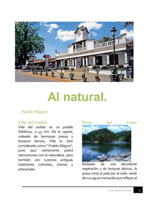 2
Al natural.
Pueblo Mágico
Villa del Carbón
Villa del carbón es un pueblo
folklórico, a 45 min. De la capital,
rodeado de hermosas presas y
bosques densos, Villa es bien
considerado como " Pueblo Mágico”,
pues aquí ciertamente podrá
reencontrase con la naturaleza, pero
también con nuestras antiguas
tradiciones culinarias, charras y
artesanales.
Presa del Llano
Rodeada de una abundante
vegetación y de bosques alpinos, la
presa imita al jade por el color verde
de sus aguas tranquilas quereflejan el
 