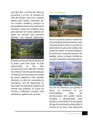 3
azul del cielo. La Presa del Llano se
encuentra a 12 Km. al suroeste de
Villa del Carbón. Este es un espacio
idóneo para realizar caminatas por
sus muchos senderos, practicar la
pescadeportivadetrucha, practicar el
canotaje y tiene una excelente zona
para acampar con varias cabañas con
todos los servicios que permiten
disfrutar una estancia placentera.
El ecoturismoes otrade las facetas de
la presa, pues este lugar ha sido
seleccionado en dos años
consecutivos como sede del “Xtreme
TourAzteca” (eventopatrocinadopor
TVAzteca), asícomodiversos torneos
de pesca deportiva. Para quienes
disfrutan no sólo de contemplar la
naturaleza, sino de degustarla, en
este lugar hay pequeños negocios de
comida que preparan la trucha de
muchas y deliciosas maneras. Hay
sanitarios y vigilancia las 24 horas.
Presa Taxhimay
Este es unode los centros recreativos
máscompletos parala diversión, pues
el extraordinario entorno natural y la
extensión de la presa dan cabida a los
paseos en velero, en banana playera,
en lanchas de motorparaesquiar ode
pedales, rentar un kayak también es
unagran experiencia para ejercitarse.
Uno de los atractivos que guarda la
presa, se encuentra en sus
profundidades, todas las
construcciones del pueblo fueron
hundidas y abandonadas, pues
aquello se convertiría en la presa para
el riego de sembradíos y desarrollar el
turismo en la zona. Hoy solamente
 