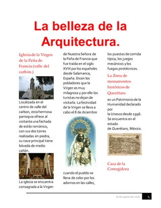 5
La belleza de la
Arquitectura.
Iglesiade la Virgen
de la Peña de
Francia (valle del
carbón.)
Localizada en el
centro de valle del
carbon, estahermosa
parroquia ofrece al
visitanteunafachada
de estilo románico,
con sus dos torres
realizadas en piedra,
su nave principal tiene
bóveda de medio
cañón.
La iglesia se encuentra
consagrada a la Virgen
de NuestraSeñora de
la Peña de Francia que
fue traída en el siglo
XVIII porlos españoles
desde Salamanca,
España. Dicen los
pobladores que la
Virgen es muy
milagrosa y porello los
turistas nodejan de
visitarla. Lafestividad
de la Virgen se lleva a
cabo el 8 de diciembre
cuando el pueblo se
llena de color por los
adornos en las calles,
los puestos decomida
típica, los juegos
mecánicos y los
fuegos pirotécnicos.
La Zona de
monumentos
históricos de
Querétaro
es un Patrimoniode la
Humanidad declarado
por
la Unesco desde 1996.
Se encuentra en el
estado
de Querétaro, México.
Casa de la
Corregidora
 