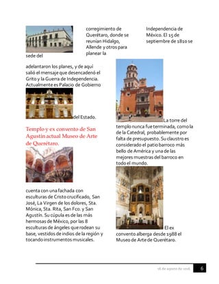 6
sede del
corregimiento de
Querétaro, donde se
reunían Hidalgo,
Allende y otros para
planear la
Independencia de
México. El 15 de
septiembre de 1810 se
adelantaron los planes, y de aquí
salió el mensajeque desencadenó el
Grito y la Guerra de Independencia.
Actualmentees Palacio de Gobierno
del Estado.
Templo y ex convento de San
Agustín actual Museo de Arte
de Querétaro.
cuentacon unafachada con
esculturas de Cristocrucificado, San
José, La Virgen de los dolores, Sta.
Mónica, Sta. Rita, San Fco. y San
Agustín. Su cúpula es de las más
hermosas de México, por las 8
esculturas de ángeles querodean su
base, vestidos deindios de la región y
tocando instrumentos musicales.
La torre del
templonunca fueterminada, comola
de la Catedral, probablemente por
falta de presupuesto. Su claustroes
considerado el patiobarroco más
bello de América y unade las
mejores muestras del barroco en
todoel mundo.
El ex
conventoalberga desde 1988 el
Museode Artede Querétaro.
 