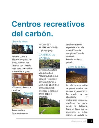 7
Centros recreativos
del carbón.
Llano de lobos.
Servicio
Horario: Lunes a
Sábados de 9:00a.m -
6:00p.m•Rentade
cabañas con tan solo
$250 por12h•Truchas
preparadas al gusto
• Tirolesas• Rentade
caballos•
Áreas verdes•
Estacionamiento.
NFORMESY
RESERRVACIONES:
588-913-0402
CAMPING LA
CAPILLA
Dirección Carretera
villa del carbón
AtlacomulcoKm 8.5
Servicio Horario de
servicio de lunes a
viernes de 10 am a 10
pm Especialidad:
truchas a la talla con
arroz, papas y
ensalada.
Jardín de eventos
especiales Cascada
natural Zonade
campismo Zonade
asadores
Estacionamiento
privado.
Cerro de la Bufa
La bufa es un monolito
de piedra maciza que
seeleva a 3,400 msnm.
En medio de un
abundante y
majestuoso bosque de
coníferas, se parte
desde la bellísima
Presa el llano que se
encuentra a 2,800
msnm. La rodada se
 