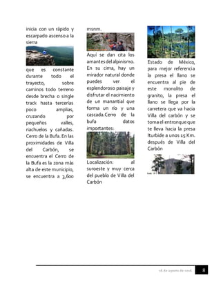 8
inicia con un rápido y
escarpado ascensoa la
sierra
que es constante
durante todo el
trayecto, sobre
caminos todo terreno
desde brecha o single
track hasta tercerías
poco amplias,
cruzando por
pequeños valles,
riachuelos y cañadas.
Cerro de la Bufa. En las
proximidades de Villa
del Carbón, se
encuentra el Cerro de
la Bufa es la zona más
alta de este municipio,
se encuentra a 3,600
msnm.
Aquí se dan cita los
amantesdelalpinismo.
En su cima, hay un
mirador natural donde
puedes ver el
esplendoroso paisaje y
disfrutar el nacimiento
de un manantial que
forma un río y una
cascada.Cerro de la
bufa datos
importantes:
Localización: al
suroeste y muy cerca
del pueblo de Villa del
Carbón
Estado de México,
para mejor referencia
la presa el llano se
encuentra al pie de
este monolito de
granito, la presa el
llano se llega por la
carretera que va hacia
Villa del carbón y se
tomael entronqueque
te lleva hacia la presa
Iturbide a unos 15 Km.
después de Villa del
Carbón
 