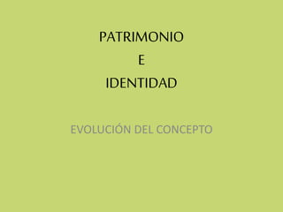 PATRIMONIO
E
IDENTIDAD
EVOLUCIÓN DEL CONCEPTO
 