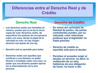 Diferencias entre el Derecho Real y de
Crédito
Derecho Real
 Los derechos reales son limitados en
número, puesto que es l...