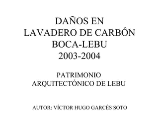 DAÑOS EN
LAVADERO DE CARBÓN
BOCA-LEBU
2003-2004
PATRIMONIO
ARQUITECTÓNICO DE LEBU
AUTOR: VÍCTOR HUGO GARCÉS SOTO
 