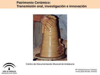 Patrimonio Cerámico: 
Transmisión oral, investigación e innovación 
Centro de Documentación Musical de Andalucía 
Mª Soledad Asensio Cañadas 
Inmaculada Morales Jiménez 
 
