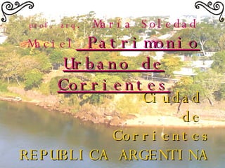 Ciudad  de  Corrientes REPUBLICA ARGENTINA   prof. arq . María Soledad Maciel  Patrimonio Urbano de Corrientes 