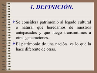 1. DEFINICIÓN.
 Se considera patrimonio al legado cultural
o natural que heredamos de nuestros
antepasados y que luego transmitimos a
otras generaciones.
 El patrimonio de una nación es lo que la
hace diferente de otras.

 