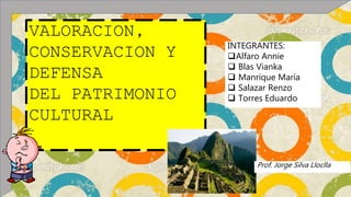 VALORACION,
CONSERVACION Y
DEFENSA
DEL PATRIMONIO
CULTURAL
INTEGRANTES:
Alfaro Annie
 Blas Vianka
 Manrique María
 Salazar Renzo
 Torres Eduardo
Prof. Jorge Silva Lloclla
 