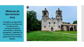 Misiones de
SanAntonio
2015
Fundado en el siglo XVIII,
este sitio es ilustrativo de
la empresa de la
monarquía hispánica
encaminada a colonizar,
evangelizar y defender los
territorios de la frontera
septentrional de la Nueva
España.
 