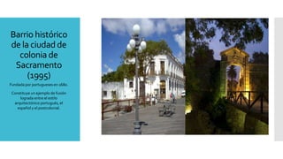 Barrio histórico
de la ciudad de
colonia de
Sacramento
(1995)
Fundada por portugueses en 1680.
Constituye un ejemplo de fusión
lograda entre el estilo
arquitectónico portugués, el
español y el postcolonial.
 