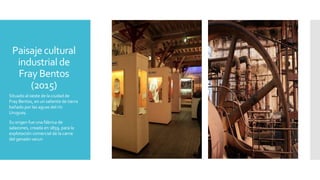 Paisaje cultural
industrial de
Fray Bentos
(2015)
Situado al oeste de la ciudad de
Fray Bentos, en un saliente de tierra
bañado por las aguas del río
Uruguay.
Su origen fue una fábrica de
salazones, creada en 1859, para la
explotación comercial de la carne
del ganado vacun
 