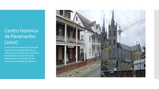 Centro histórico
de Paramaribo
(2002)
Centro histórico que ha conservado
intacto el trazado peculiar de sus
calles, así como edificios ilustrativos
de la paulatina fusión del estilo
arquitectónico holandés con las
técnicas y materiales autóctonos.
 