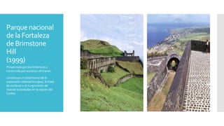 Parque nacional
de la Fortaleza
de Brimstone
Hill
(1999)
Proyectada por los británicos y
construida por esclavos africanos
constituye un testimonio de la
expansión colonial europea, la trata
de esclavos y el surgimiento de
nuevas sociedades en la región del
Caribe.
 