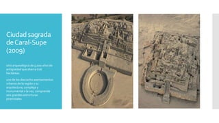 Ciudad sagrada
deCaral-Supe
(2009)
sitio arqueológico de 5.000 años de
antigüedad que abarca 626
hectáreas.
uno de los dieciocho asentamientos
urbanos de la región y su
arquitectura, compleja y
monumental a la vez, comprende
seis grandes estructuras
piramidales.
 