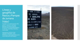 Líneas y
geoglifos de
Nazca y Pampas
deJumana
(1994)
Trazadas en el suelo entre los años
500 a.C. y 500 d.C., las líneas
plantean uno de los mayores
enigmas de la arqueología debido a
su número, naturaleza, tamaño y
continuidad
representan criaturas vivas,
vegetales estilizados, seres
fantásticos y figuras geométricas de
varios kilómetros de longitud
 