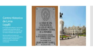 Centro Historico
de Lima
(1998)
la “Ciudad de los Reyes”, fue la urbe
y capital más importante de los
dominios españoles en América del
Sur hasta mediados del siglo XVIII.
Muchos edificios limeños son
creaciones conjuntas de artesanos y
artistas locales y arquitectos y
maestros de obras delViejo
Continente.
 