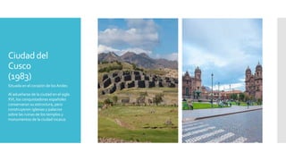 Ciudad del
Cusco
(1983)
Situada en el corazón de los Andes
Al adueñarse de la ciudad en el siglo
XVI, los conquistadores españoles
conservaron su estructura, pero
construyeron iglesias y palacios
sobre las ruinas de los templos y
monumentos de la ciudad incaica.
 