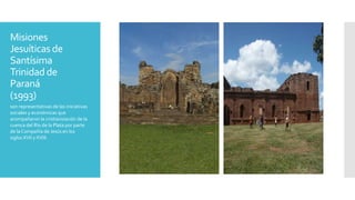 Misiones
Jesuíticas de
Santísima
Trinidad de
Paraná
(1993)
son representativas de las iniciativas
sociales y económicas que
acompañaron la cristianización de la
cuenca del Río de la Plata por parte
de laCompañía de Jesús en los
siglos XVII y XVIII.
 